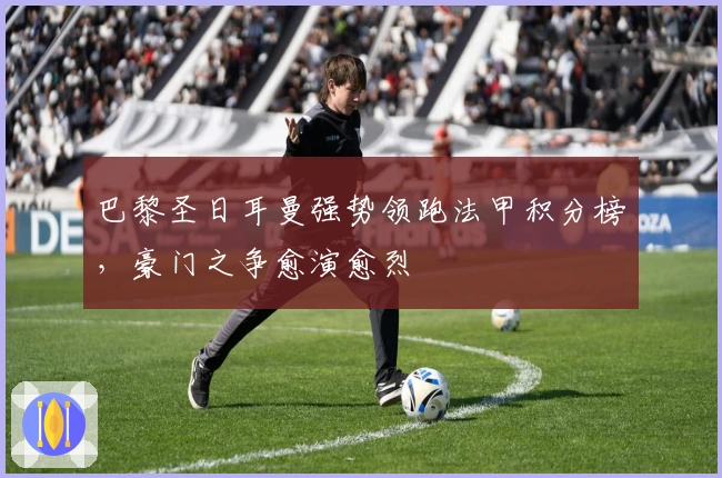 巴黎圣日耳曼强势领跑法甲积分榜，豪门之争愈演愈烈