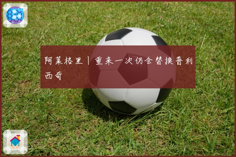 阿莱格里丨重来一次仍会替换普利西奇