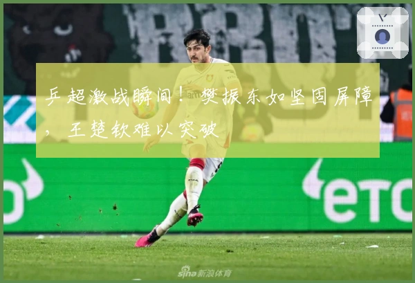 乒超激战瞬间！樊振东如坚固屏障，王楚钦难以突破