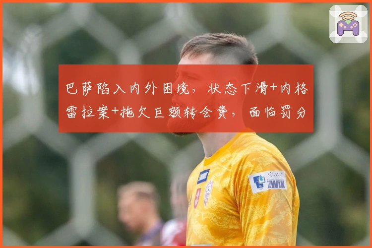 巴萨陷入内外困境，状态下滑+内格雷拉案+拖欠巨额转会费，面临罚分与制裁危机