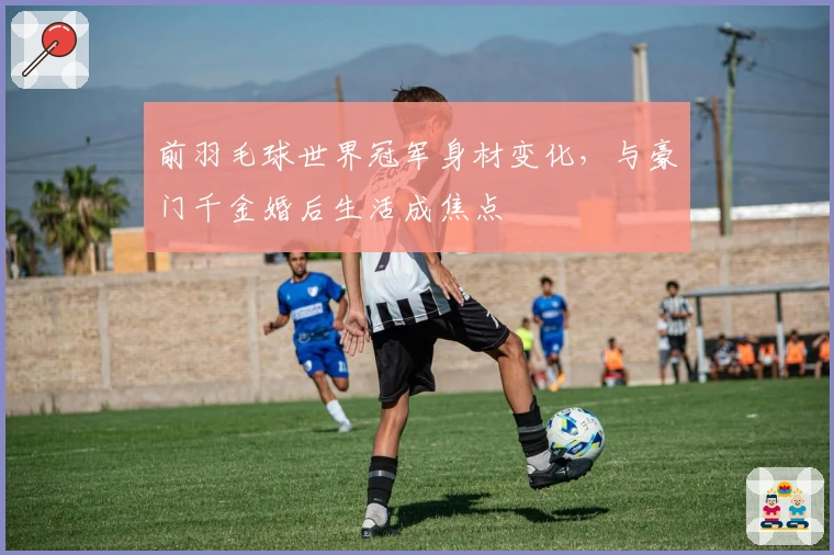 前羽毛球世界冠军身材变化，与豪门千金婚后生活成焦点