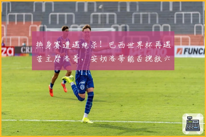 热身赛遭遇绝杀！巴西世界杯再遇苦主摩洛哥，安切洛蒂能否挽救六冠梦想？