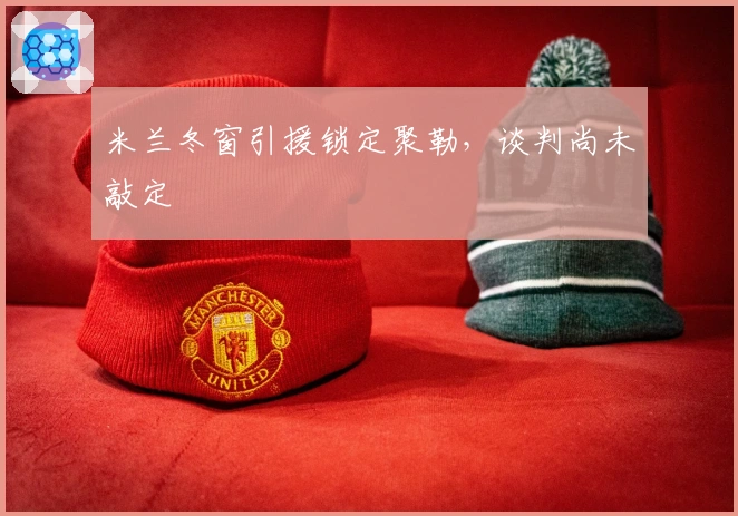 米兰冬窗引援锁定聚勒，谈判尚未敲定