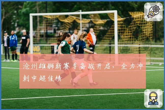 沧州雄狮新赛季备战开启,全力冲刺中超佳绩