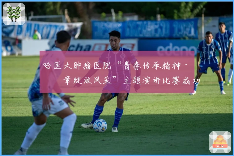 哈医大肿瘤医院“青春传承精神·华章绽放风采”主题演讲比赛成功举办