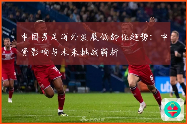 中国男足海外发展低龄化趋势：中资影响与未来挑战解析