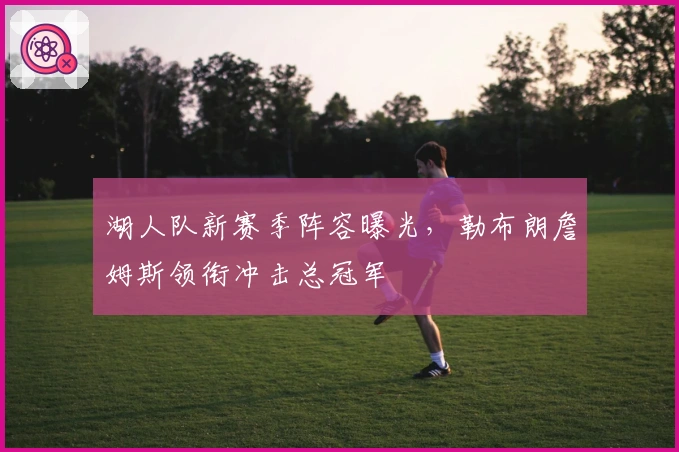 湖人队新赛季阵容曝光,勒布朗詹姆斯领衔冲击总冠军