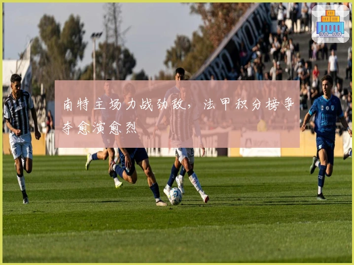 南特主场力战劲敌，法甲积分榜争夺愈演愈烈