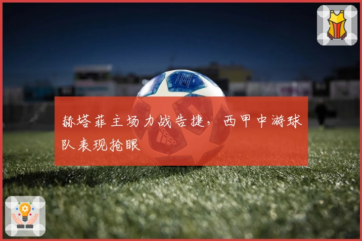 赫塔菲主场力战告捷，西甲中游球队表现抢眼