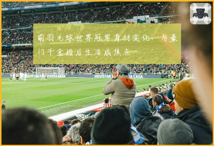 前羽毛球世界冠军身材变化，与豪门千金婚后生活成焦点