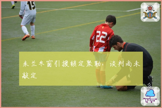 米兰冬窗引援锁定聚勒，谈判尚未敲定