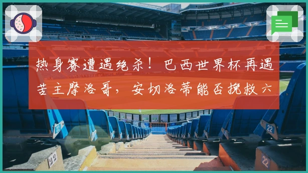 热身赛遭遇绝杀！巴西世界杯再遇苦主摩洛哥，安切洛蒂能否挽救六冠梦想？