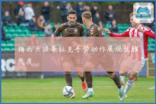 梅西头顶蒂拉克手势动作展现优雅气质