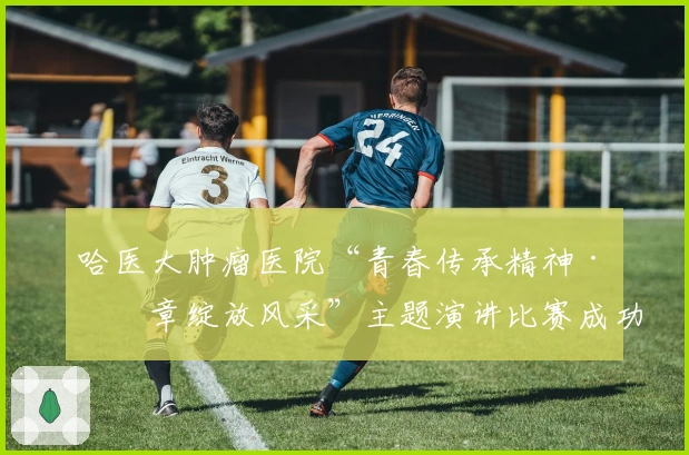 哈医大肿瘤医院“青春传承精神·华章绽放风采”主题演讲比赛成功举办